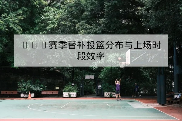 NBA赛季替补投篮分布与上场时段效率