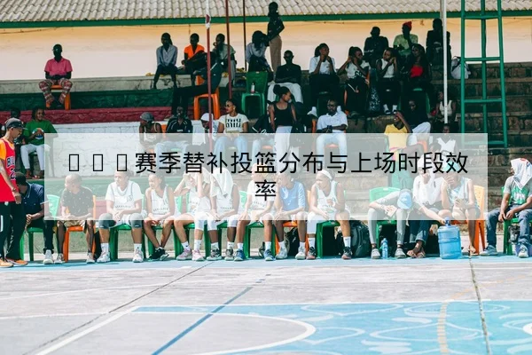 NBA赛季替补投篮分布与上场时段效率